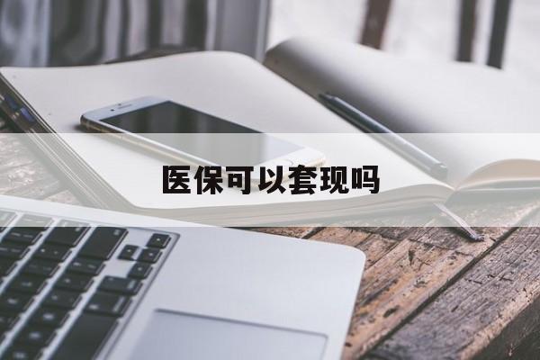 滁州医保可以套现吗(医保可以提现吗)