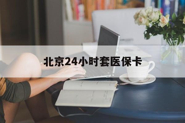 滁州24小时套医保卡(北京医保卡优惠政策)