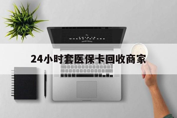 滁州24小时套医保卡回收商家(高价回收医保卡联系方式)