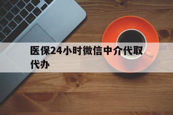 滁州医保24小时微信中介代取代办(医保24小时微信中介代取代办怎么取消)