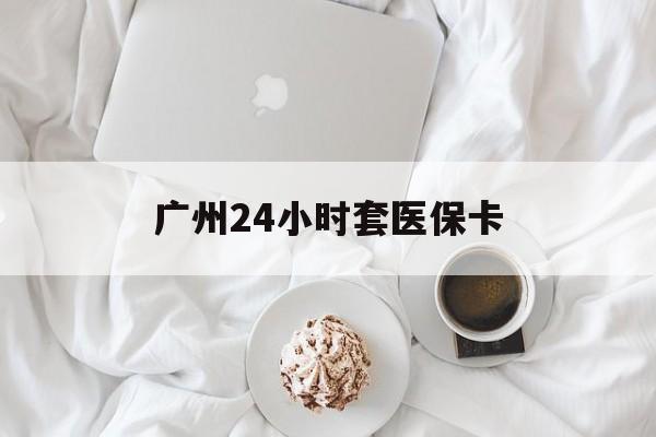 滁州广州24小时套医保卡(广州哪里有套医保卡地方)