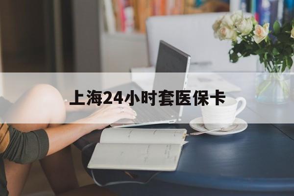 滁州上海24小时套医保卡(上海套医保卡一般几个点)