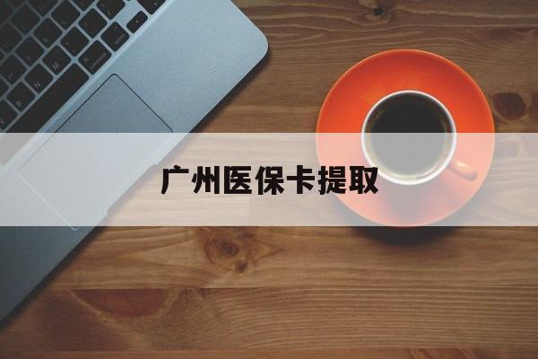 滁州广州医保卡提取(广州医保卡提取流程)