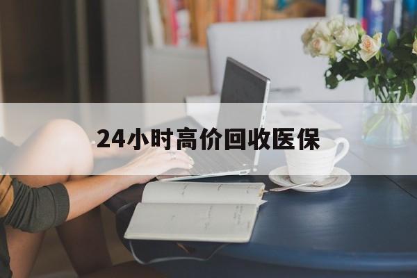滁州24小时高价回收医保(24小时高价回收医保小额)