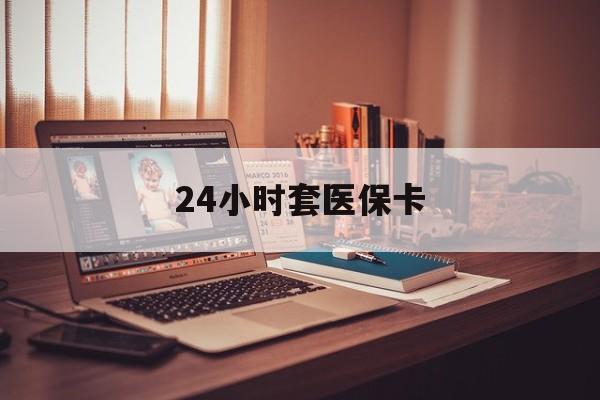 滁州24小时套医保卡(24小时套医保卡微信的优势)
